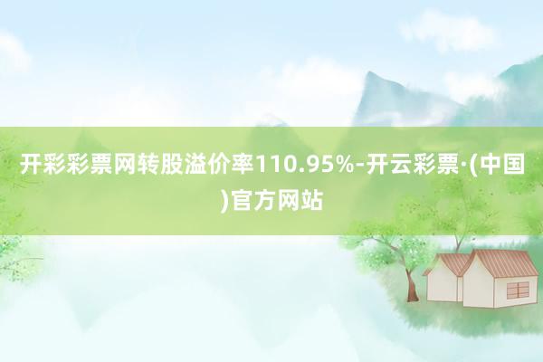 开彩彩票网转股溢价率110.95%-开云彩票·(中国)官方网站