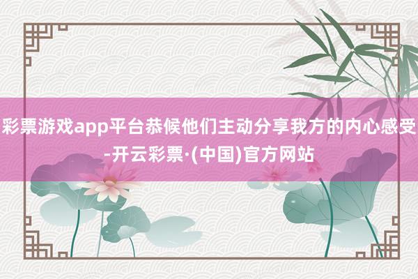 彩票游戏app平台恭候他们主动分享我方的内心感受-开云彩票·(中国)官方网站