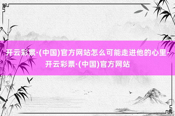 开云彩票·(中国)官方网站怎么可能走进他的心里-开云彩票·(中国)官方网站