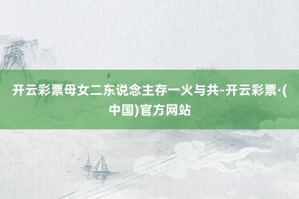 开云彩票母女二东说念主存一火与共-开云彩票·(中国)官方网站
