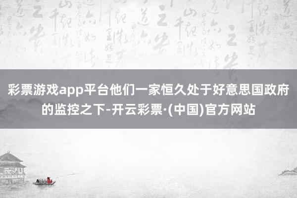 彩票游戏app平台他们一家恒久处于好意思国政府的监控之下-开云彩票·(中国)官方网站