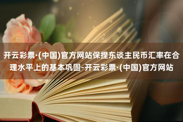 开云彩票·(中国)官方网站保捏东谈主民币汇率在合理水平上的基本巩固-开云彩票·(中国)官方网站