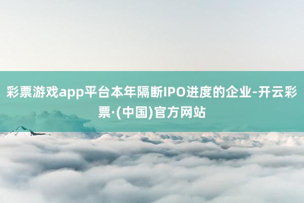 彩票游戏app平台本年隔断IPO进度的企业-开云彩票·(中国)官方网站