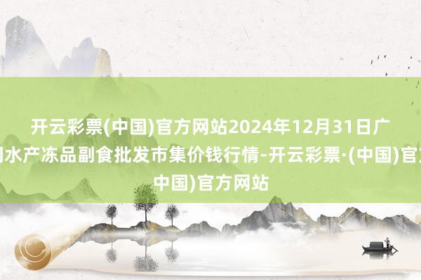 开云彩票(中国)官方网站2024年12月31日广东江门水产冻品副食批发市集价钱行情-开云彩票·(中国)官方网站