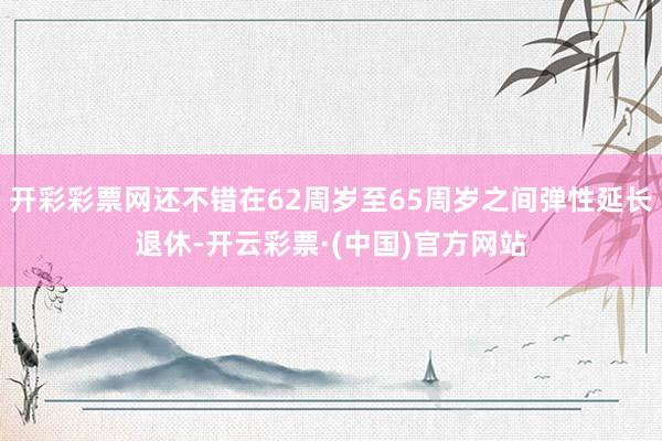 开彩彩票网还不错在62周岁至65周岁之间弹性延长退休-开云彩票·(中国)官方网站