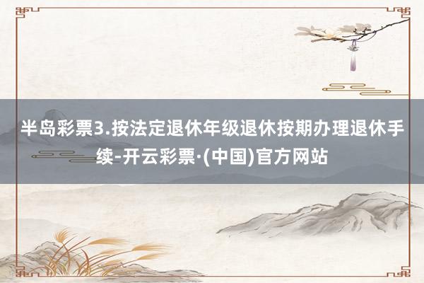 半岛彩票　　3.按法定退休年级退休　　按期办理退休手续-开云彩票·(中国)官方网站