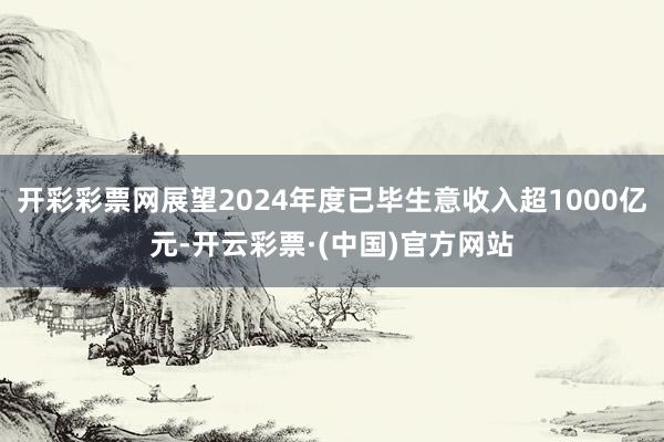 开彩彩票网展望2024年度已毕生意收入超1000亿元-开云彩票·(中国)官方网站