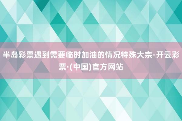 半岛彩票遇到需要临时加油的情况特殊大宗-开云彩票·(中国)官方网站