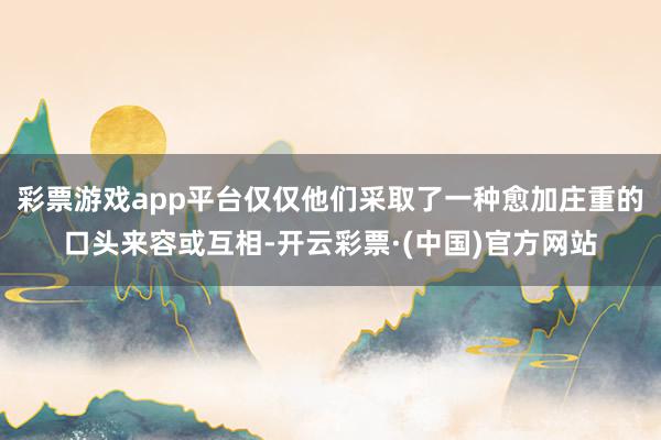 彩票游戏app平台仅仅他们采取了一种愈加庄重的口头来容或互相-开云彩票·(中国)官方网站