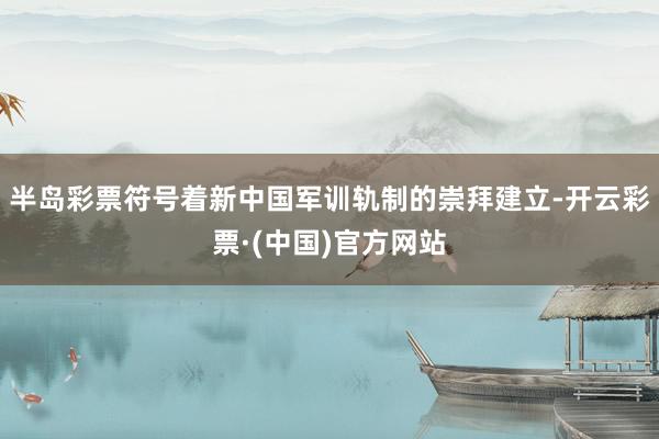 半岛彩票符号着新中国军训轨制的崇拜建立-开云彩票·(中国)官方网站