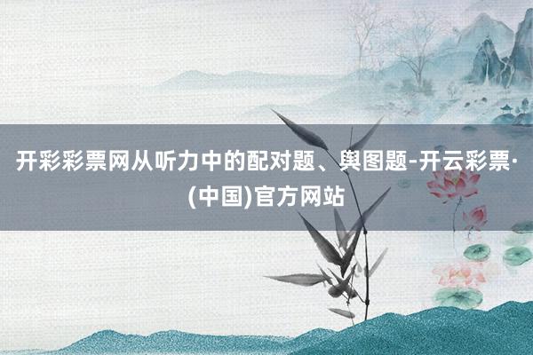开彩彩票网从听力中的配对题、舆图题-开云彩票·(中国)官方网站
