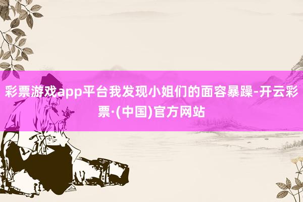 彩票游戏app平台我发现小姐们的面容暴躁-开云彩票·(中国)官方网站