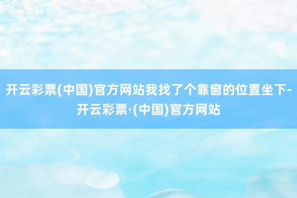 开云彩票(中国)官方网站我找了个靠窗的位置坐下-开云彩票·(中国)官方网站