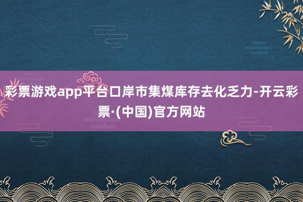彩票游戏app平台口岸市集煤库存去化乏力-开云彩票·(中国)官方网站