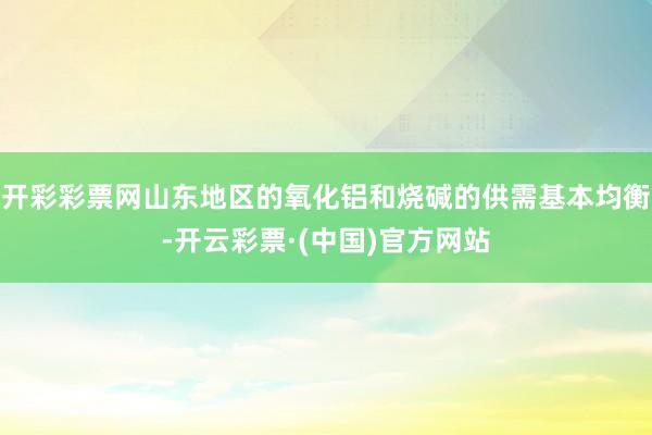 开彩彩票网山东地区的氧化铝和烧碱的供需基本均衡-开云彩票·(中国)官方网站