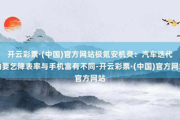 开云彩票·(中国)官方网站极氪安机灵：汽车迭代的要乞降表率与手机富有不同-开云彩票·(中国)官方网站