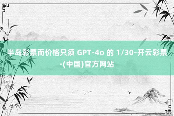 半岛彩票而价格只须 GPT-4o 的 1/30-开云彩票·(中国)官方网站