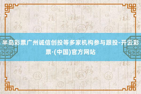 半岛彩票广州诚信创投等多家机构参与跟投-开云彩票·(中国)官方网站