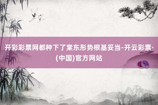开彩彩票网都种下了棠东形势根基妥当-开云彩票·(中国)官方网站