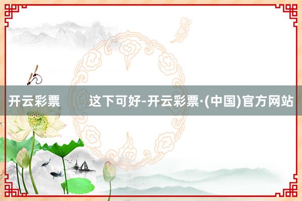 开云彩票        这下可好-开云彩票·(中国)官方网站