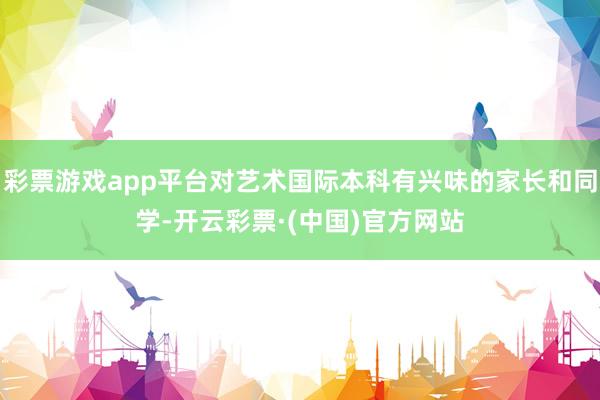彩票游戏app平台对艺术国际本科有兴味的家长和同学-开云彩票·(中国)官方网站