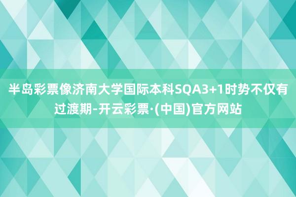 半岛彩票像济南大学国际本科SQA3+1时势不仅有过渡期-开云彩票·(中国)官方网站