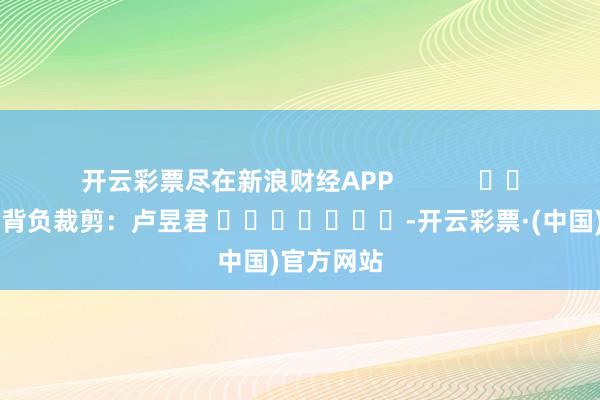 开云彩票尽在新浪财经APP            						背负裁剪：卢昱君 							-开云彩票·(中国)官方网站