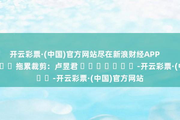 开云彩票·(中国)官方网站尽在新浪财经APP            						拖累裁剪：卢昱君 							-开云彩票·(中国)官方网站