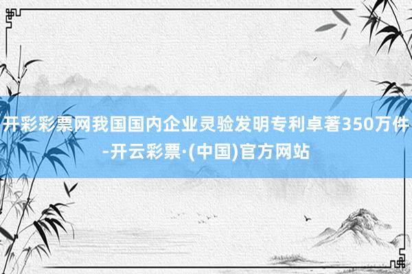 开彩彩票网我国国内企业灵验发明专利卓著350万件-开云彩票·(中国)官方网站
