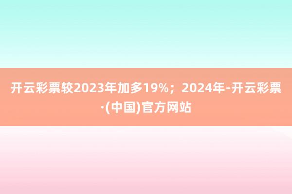 开云彩票较2023年加多19%；2024年-开云彩票·(中国)官方网站