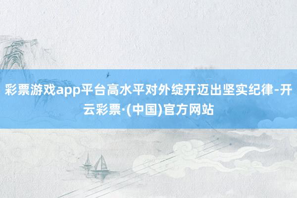彩票游戏app平台高水平对外绽开迈出坚实纪律-开云彩票·(中国)官方网站