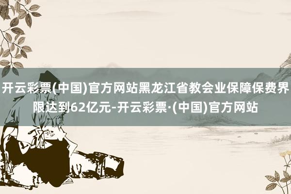 开云彩票(中国)官方网站黑龙江省教会业保障保费界限达到62亿元-开云彩票·(中国)官方网站