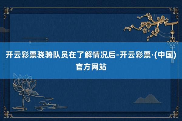 开云彩票骁骑队员在了解情况后-开云彩票·(中国)官方网站