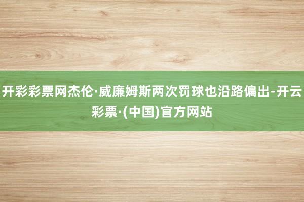 开彩彩票网杰伦·威廉姆斯两次罚球也沿路偏出-开云彩票·(中国)官方网站