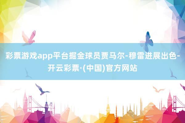 彩票游戏app平台掘金球员贾马尔-穆雷进展出色-开云彩票·(中国)官方网站