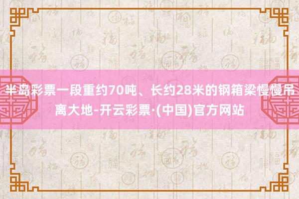 半岛彩票一段重约70吨、长约28米的钢箱梁慢慢吊离大地-开云彩票·(中国)官方网站