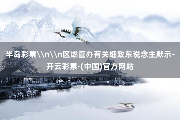 半岛彩票\n\n区燃管办有关细致东说念主默示-开云彩票·(中国)官方网站