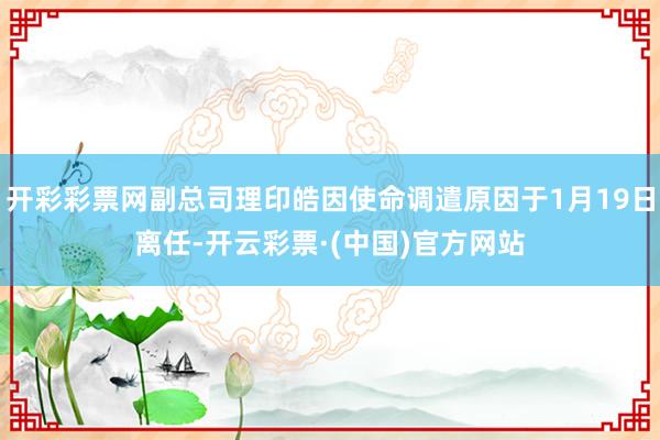 开彩彩票网副总司理印皓因使命调遣原因于1月19日离任-开云彩票·(中国)官方网站
