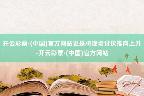 开云彩票·(中国)官方网站更是将现场讨厌推向上升-开云彩票·(中国)官方网站