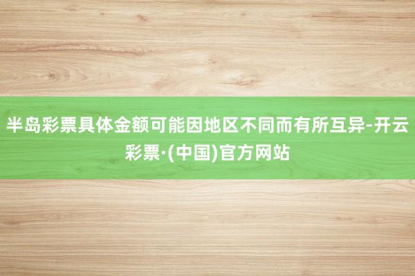 半岛彩票具体金额可能因地区不同而有所互异-开云彩票·(中国)官方网站