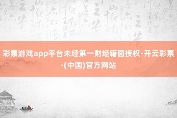 彩票游戏app平台未经第一财经籍面授权-开云彩票·(中国)官方网站