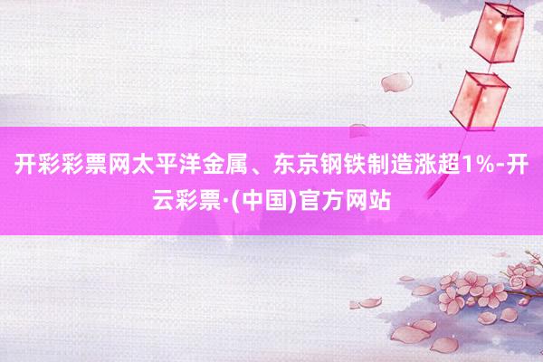 开彩彩票网太平洋金属、东京钢铁制造涨超1%-开云彩票·(中国)官方网站