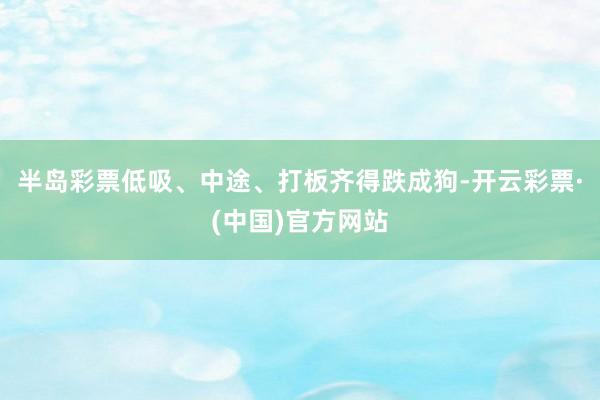 半岛彩票低吸、中途、打板齐得跌成狗-开云彩票·(中国)官方网站