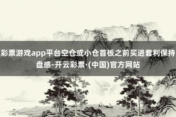 彩票游戏app平台空仓或小仓首板之前买进套利保持盘感-开云彩票·(中国)官方网站