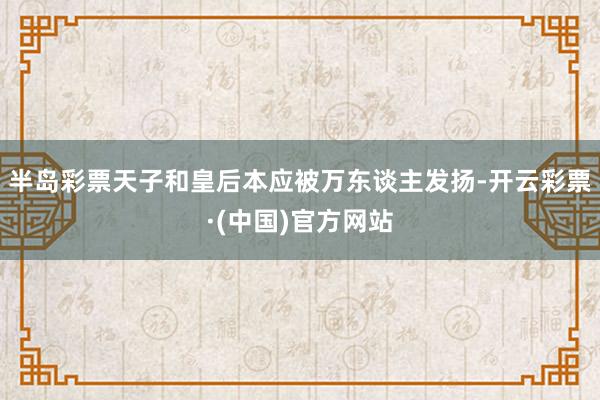 半岛彩票天子和皇后本应被万东谈主发扬-开云彩票·(中国)官方网站