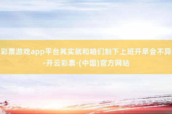 彩票游戏app平台其实就和咱们刻下上班开早会不异-开云彩票·(中国)官方网站