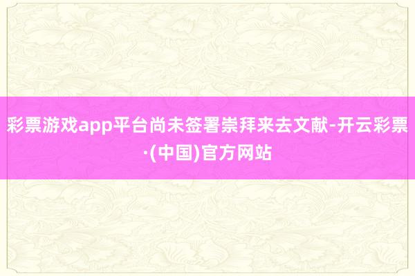彩票游戏app平台尚未签署崇拜来去文献-开云彩票·(中国)官方网站