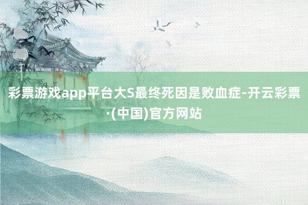 彩票游戏app平台大S最终死因是败血症-开云彩票·(中国)官方网站