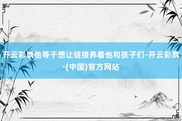 开云彩票他等于想让链接养着他和孩子们-开云彩票·(中国)官方网站