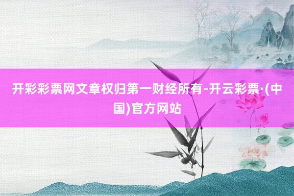 开彩彩票网文章权归第一财经所有-开云彩票·(中国)官方网站